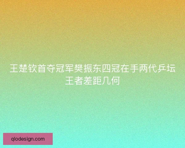 王楚钦首夺冠军樊振东四冠在手两代乒坛王者差距几何