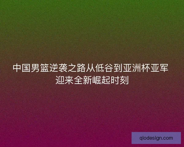 中国男篮逆袭之路从低谷到亚洲杯亚军 迎来全新崛起时刻