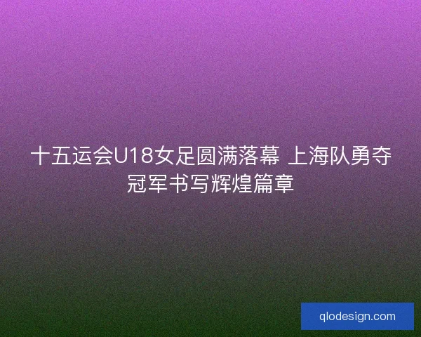 十五运会U18女足圆满落幕 上海队勇夺冠军书写辉煌篇章