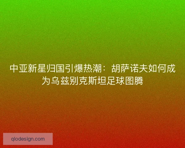 中亚新星归国引爆热潮：胡萨诺夫如何成为乌兹别克斯坦足球图腾