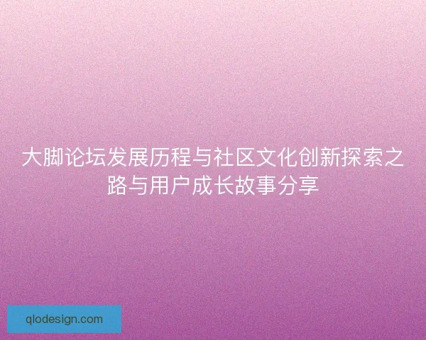 大脚论坛发展历程与社区文化创新探索之路与用户成长故事分享