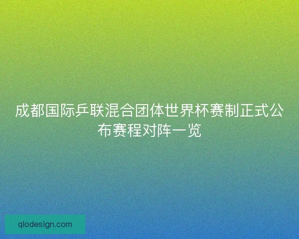成都国际乒联混合团体世界杯赛制正式公布赛程对阵一览