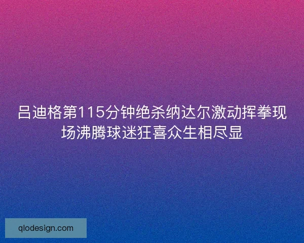 吕迪格第115分钟绝杀纳达尔激动挥拳现场沸腾球迷狂喜众生相尽显